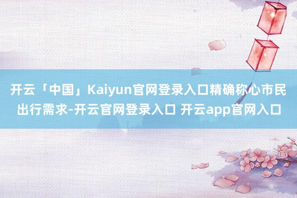 开云「中国」Kaiyun官网登录入口精确称心市民出行需求-开云官网登录入口 开云app官网入口