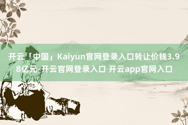 开云「中国」Kaiyun官网登录入口转让价钱3.98亿元-开云官网登录入口 开云app官网入口