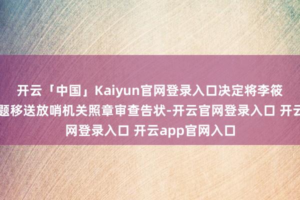 开云「中国」Kaiyun官网登录入口决定将李筱强涉嫌违法问题移送放哨机关照章审查告状-开云官网登录入口 开云app官网入口