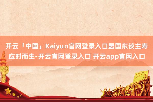开云「中国」Kaiyun官网登录入口盟国东谈主寿应时而生-开云官网登录入口 开云app官网入口