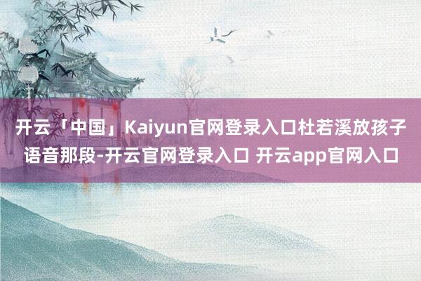 开云「中国」Kaiyun官网登录入口杜若溪放孩子语音那段-开云官网登录入口 开云app官网入口