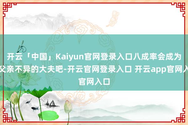 开云「中国」Kaiyun官网登录入口八成率会成为像父亲不异的大夫吧-开云官网登录入口 开云app官网入口