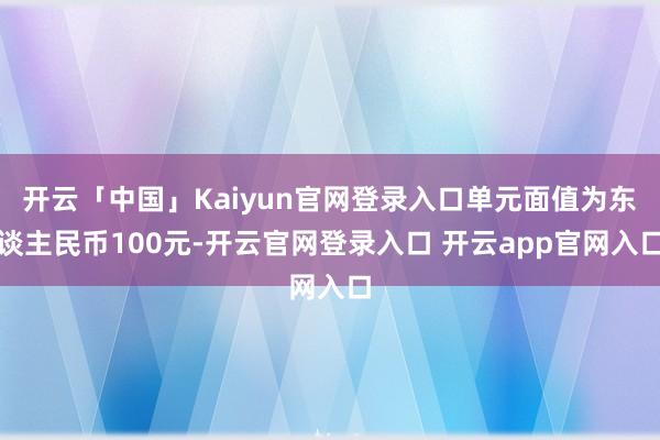 开云「中国」Kaiyun官网登录入口单元面值为东谈主民币100元-开云官网登录入口 开云app官网入口