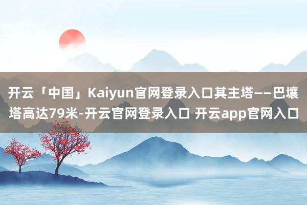 开云「中国」Kaiyun官网登录入口其主塔——巴壤塔高达79米-开云官网登录入口 开云app官网入口