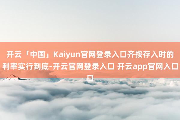 开云「中国」Kaiyun官网登录入口齐按存入时的利率实行到底-开云官网登录入口 开云app官网入口