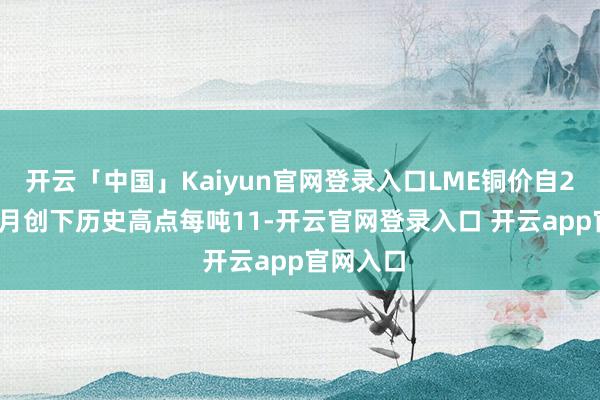 开云「中国」Kaiyun官网登录入口LME铜价自2023年5月创下历史高点每吨11-开云官网登录入口 开云app官网入口