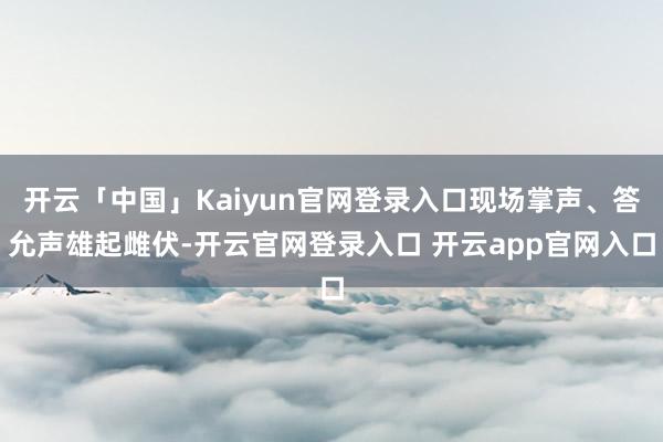 开云「中国」Kaiyun官网登录入口现场掌声、答允声雄起雌伏-开云官网登录入口 开云app官网入口