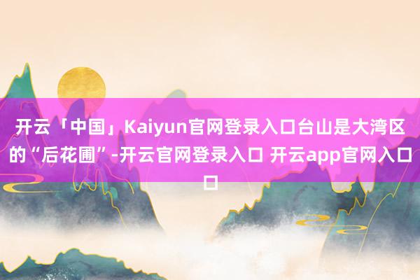 开云「中国」Kaiyun官网登录入口台山是大湾区的“后花圃”-开云官网登录入口 开云app官网入口