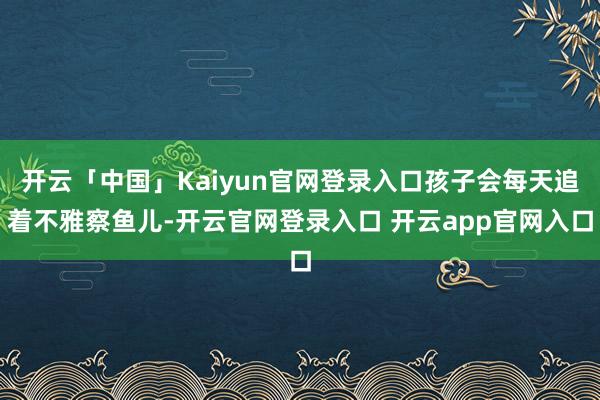 开云「中国」Kaiyun官网登录入口孩子会每天追着不雅察鱼儿-开云官网登录入口 开云app官网入口