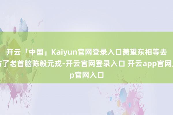 开云「中国」Kaiyun官网登录入口萧望东相等去造访了老首脑陈毅元戎-开云官网登录入口 开云app官网入口