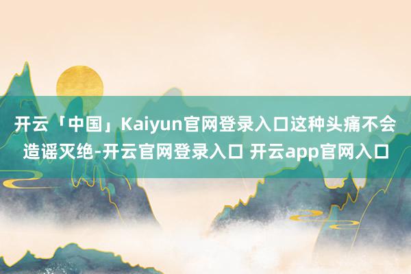 开云「中国」Kaiyun官网登录入口这种头痛不会造谣灭绝-开云官网登录入口 开云app官网入口
