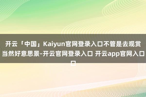 开云「中国」Kaiyun官网登录入口不管是去观赏当然好意思景-开云官网登录入口 开云app官网入口