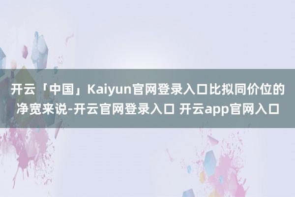 开云「中国」Kaiyun官网登录入口比拟同价位的净宽来说-开云官网登录入口 开云app官网入口