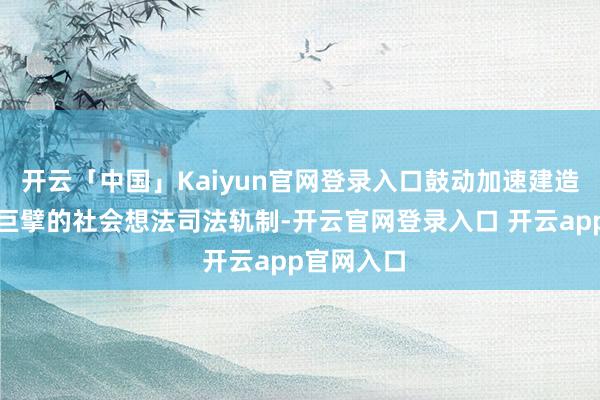 开云「中国」Kaiyun官网登录入口鼓动加速建造自制高效巨擘的社会想法司法轨制-开云官网登录入口 开云app官网入口