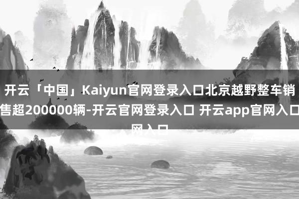 开云「中国」Kaiyun官网登录入口北京越野整车销售超200000辆-开云官网登录入口 开云app官网入口