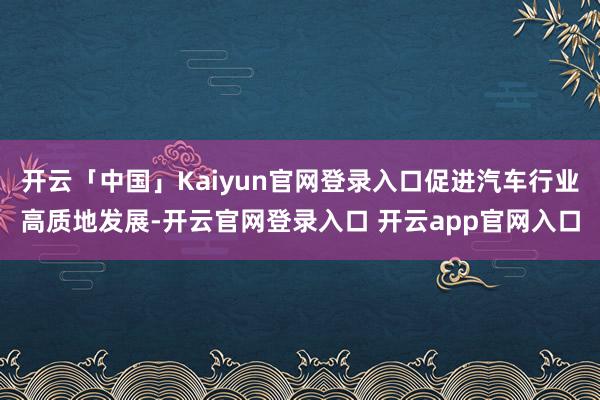 开云「中国」Kaiyun官网登录入口促进汽车行业高质地发展-开云官网登录入口 开云app官网入口