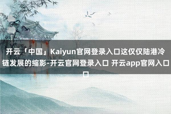 开云「中国」Kaiyun官网登录入口这仅仅陆港冷链发展的缩影-开云官网登录入口 开云app官网入口