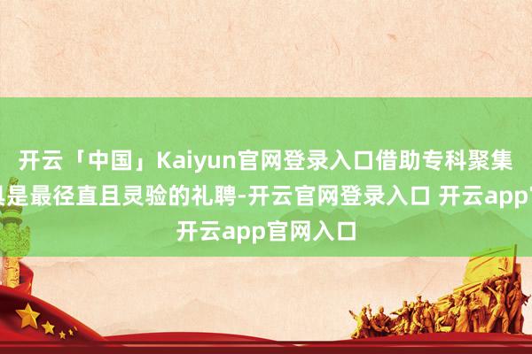 开云「中国」Kaiyun官网登录入口借助专科聚集加快器具是最径直且灵验的礼聘-开云官网登录入口 开云app官网入口