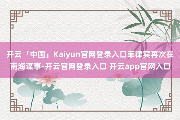 开云「中国」Kaiyun官网登录入口菲律宾再次在南海谋事-开云官网登录入口 开云app官网入口