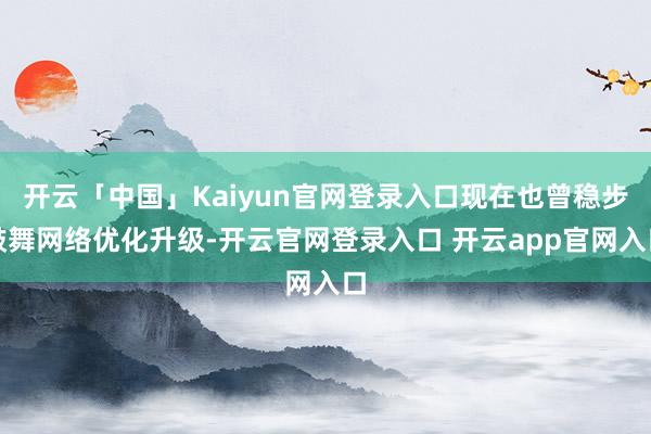 开云「中国」Kaiyun官网登录入口现在也曾稳步鼓舞网络优化升级-开云官网登录入口 开云app官网入口