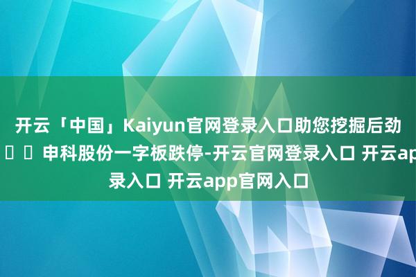 开云「中国」Kaiyun官网登录入口助您挖掘后劲主题契机！		　　申科股份一字板跌停-开云官网登录入口 开云app官网入口