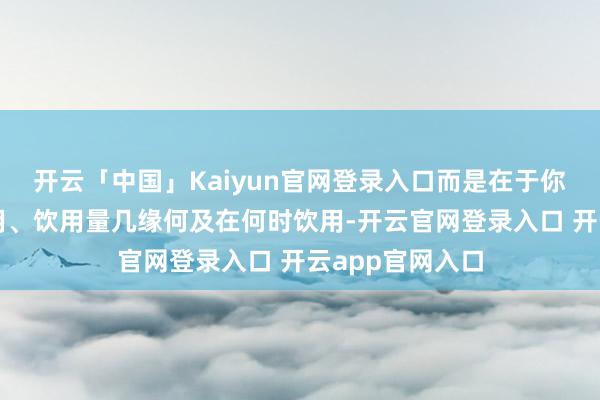 开云「中国」Kaiyun官网登录入口而是在于你以何种姿首饮用、饮用量几缘何及在何时饮用-开云官网登录入口 开云app官网入口