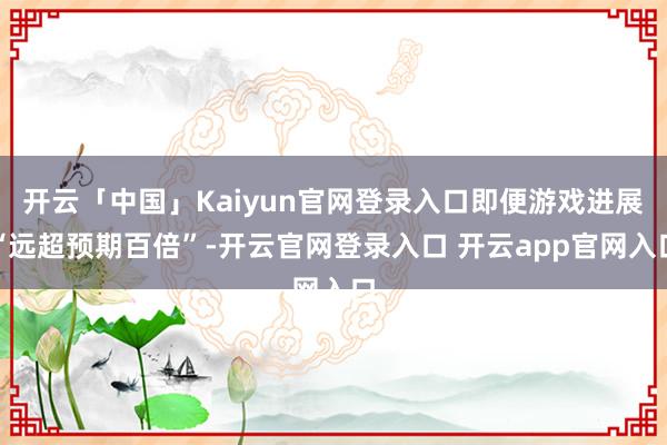 开云「中国」Kaiyun官网登录入口即便游戏进展“远超预期百倍”-开云官网登录入口 开云app官网入口