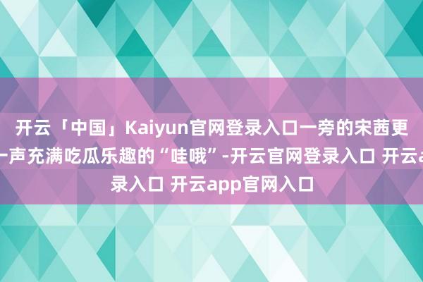 开云「中国」Kaiyun官网登录入口一旁的宋茜更是径直发出一声充满吃瓜乐趣的“哇哦”-开云官网登录入口 开云app官网入口