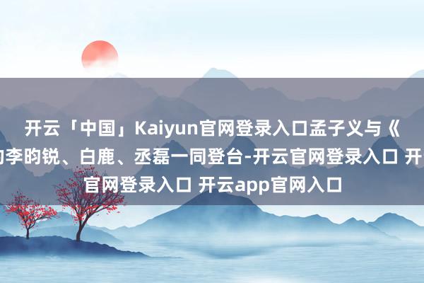 开云「中国」Kaiyun官网登录入口孟子义与《尚公主》剧组的李昀锐、白鹿、丞磊一同登台-开云官网登录入口 开云app官网入口