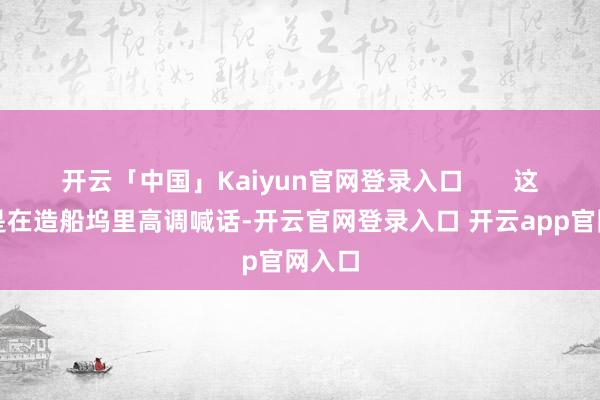 开云「中国」Kaiyun官网登录入口 这一边是在造船坞里高调喊话-开云官网登录入口 开云app官网入口