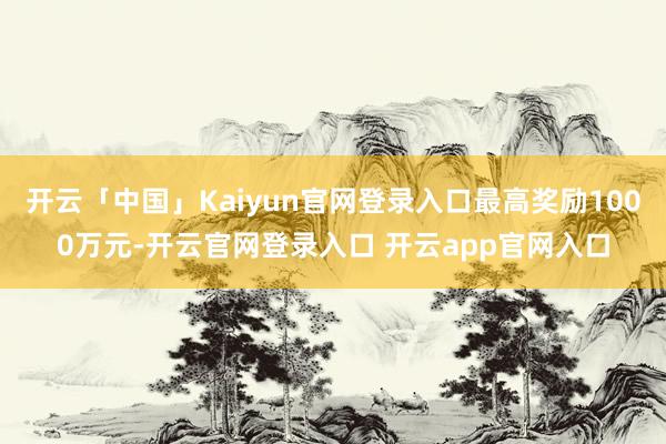 开云「中国」Kaiyun官网登录入口最高奖励1000万元-开云官网登录入口 开云app官网入口