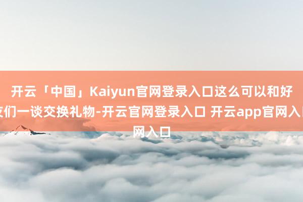 开云「中国」Kaiyun官网登录入口这么可以和好友们一谈交换礼物-开云官网登录入口 开云app官网入口