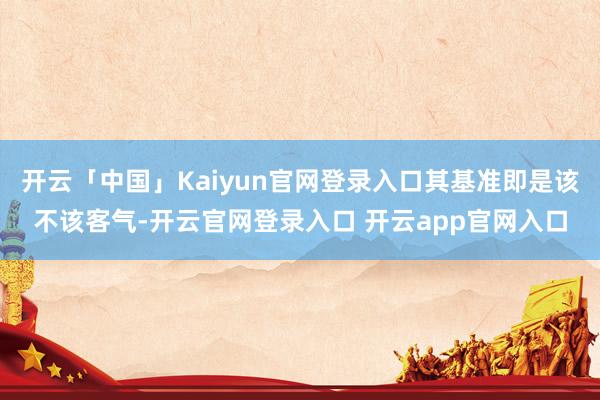 开云「中国」Kaiyun官网登录入口其基准即是该不该客气-开云官网登录入口 开云app官网入口