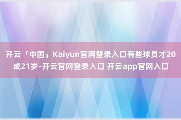 开云「中国」Kaiyun官网登录入口有些球员才20或21岁-开云官网登录入口 开云app官网入口