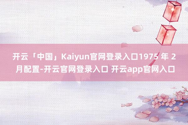 开云「中国」Kaiyun官网登录入口1975 年 2 月配置-开云官网登录入口 开云app官网入口
