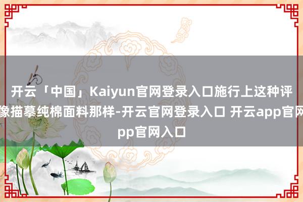 开云「中国」Kaiyun官网登录入口施行上这种评价就像描摹纯棉面料那样-开云官网登录入口 开云app官网入口