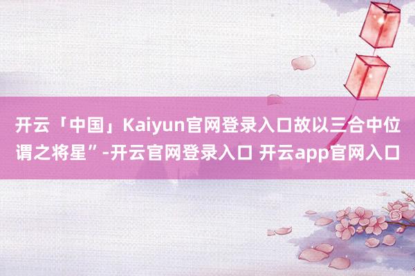 开云「中国」Kaiyun官网登录入口故以三合中位谓之将星”-开云官网登录入口 开云app官网入口