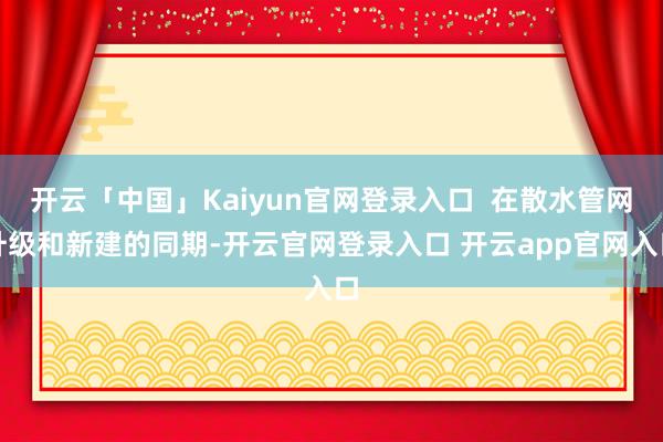 开云「中国」Kaiyun官网登录入口  在散水管网升级和新建的同期-开云官网登录入口 开云app官网入口