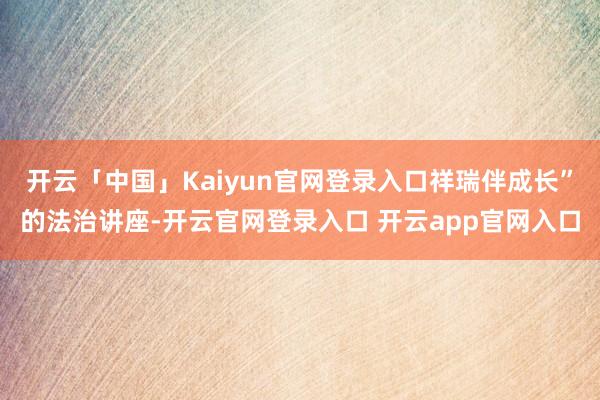 开云「中国」Kaiyun官网登录入口祥瑞伴成长”的法治讲座-开云官网登录入口 开云app官网入口