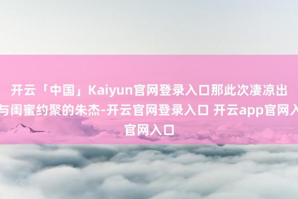 开云「中国」Kaiyun官网登录入口那此次凄凉出面与闺蜜约聚的朱杰-开云官网登录入口 开云app官网入口