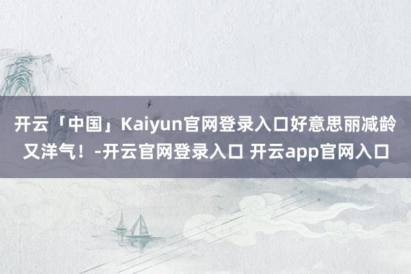 开云「中国」Kaiyun官网登录入口好意思丽减龄又洋气！-开云官网登录入口 开云app官网入口