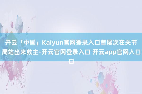 开云「中国」Kaiyun官网登录入口曾屡次在关节局站出来救主-开云官网登录入口 开云app官网入口