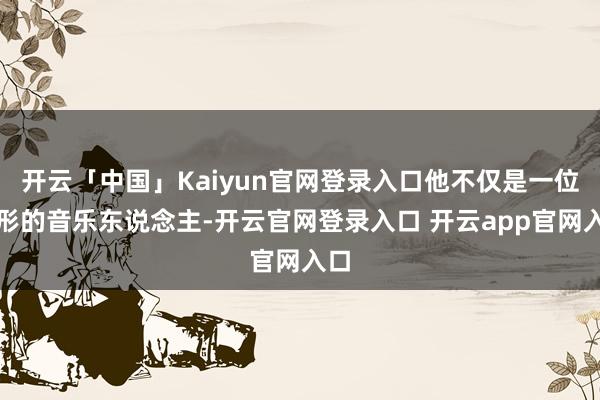 开云「中国」Kaiyun官网登录入口他不仅是一位畸形的音乐东说念主-开云官网登录入口 开云app官网入口