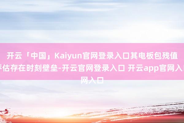 开云「中国」Kaiyun官网登录入口其电板包残值评估存在时刻壁垒-开云官网登录入口 开云app官网入口