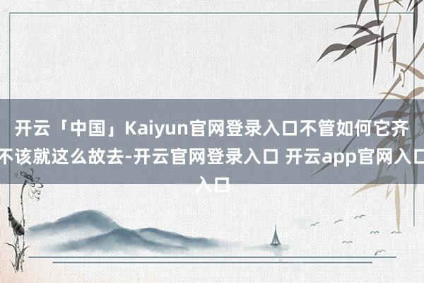 开云「中国」Kaiyun官网登录入口不管如何它齐不该就这么故去-开云官网登录入口 开云app官网入口