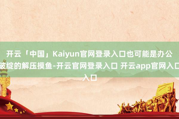 开云「中国」Kaiyun官网登录入口也可能是办公破绽的解压摸鱼-开云官网登录入口 开云app官网入口
