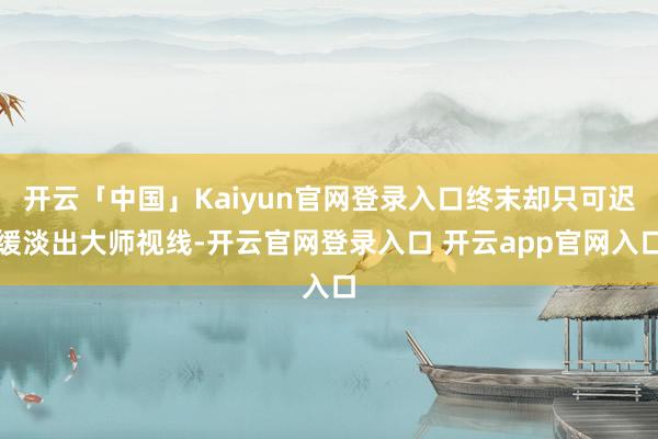 开云「中国」Kaiyun官网登录入口终末却只可迟缓淡出大师视线-开云官网登录入口 开云app官网入口