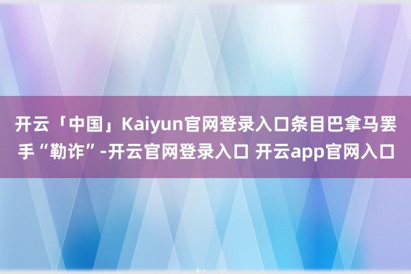 开云「中国」Kaiyun官网登录入口条目巴拿马罢手“勒诈”-开云官网登录入口 开云app官网入口