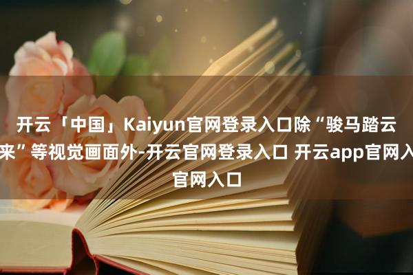 开云「中国」Kaiyun官网登录入口除“骏马踏云而来”等视觉画面外-开云官网登录入口 开云app官网入口