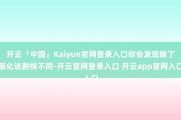 开云「中国」Kaiyun官网登录入口你会发现除了服化谈剧情不同-开云官网登录入口 开云app官网入口